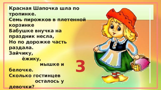 Красная Шапочка шла по тропинке. Семь пирожков в плетенной корзинке Бабушке внучка на праздник несла, Но по дорожке часть раздала. Зайчику,  ёжику,  мышке и белочке. Сколько гостинцев  осталось у девочки? 3 