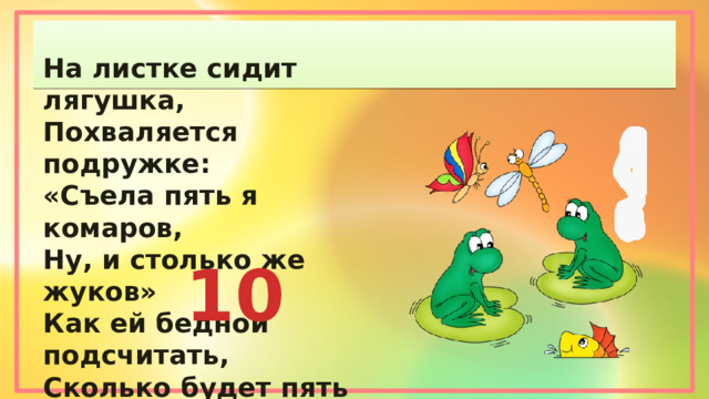На листке сидит лягушка, Похваляется подружке: «Съела пять я комаров, Ну, и столько же жуков» Как ей бедной подсчитать, Сколько будет пять да пять? 10 