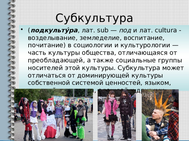 Субкультура ( подкульту́ра , лат. sub — под и лат. cultura - возделывание, земледелие, воспитание, почитание) в социологии и культурологии — часть культуры общества, отличающаяся от преобладающей, а также социальные группы носителей этой культуры. Субкультура может отличаться от доминирующей культуры собственной системой ценностей, языком, манерой поведения, одеждой и другими аспектами 