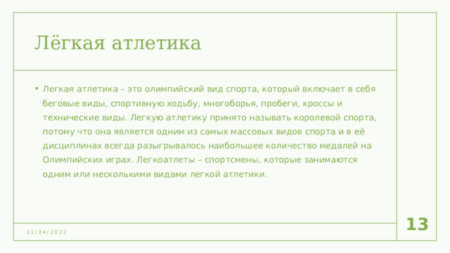 Лёгкая атлетика Легкая атлетика – это олимпийский вид спорта, который включает в себя беговые виды, спортивную ходьбу, многоборья, пробеги, кроссы и технические виды. Легкую атлетику принято называть королевой спорта, потому что она является одним из самых массовых видов спорта и в её дисциплинах всегда разыгрывалось наибольшее количество медалей на Олимпийских играх. Легкоатлеты – спортсмены, которые занимаются одним или несколькими видами легкой атлетики.  10 11/24/2022 