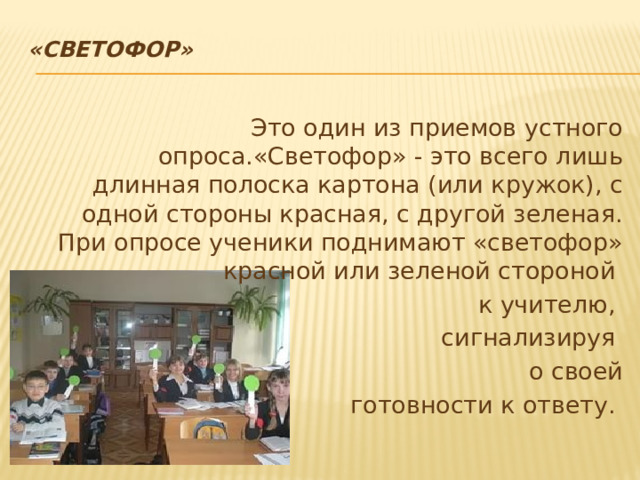 «Светофор»   Это один из приемов устного опроса.«Светофор» - это всего лишь длинная полоска картона (или кружок), с одной стороны красная, с другой зеленая. При опросе ученики поднимают «светофор» красной или зеленой стороной к учителю, сигнализируя о своей  готовности к ответу.  
