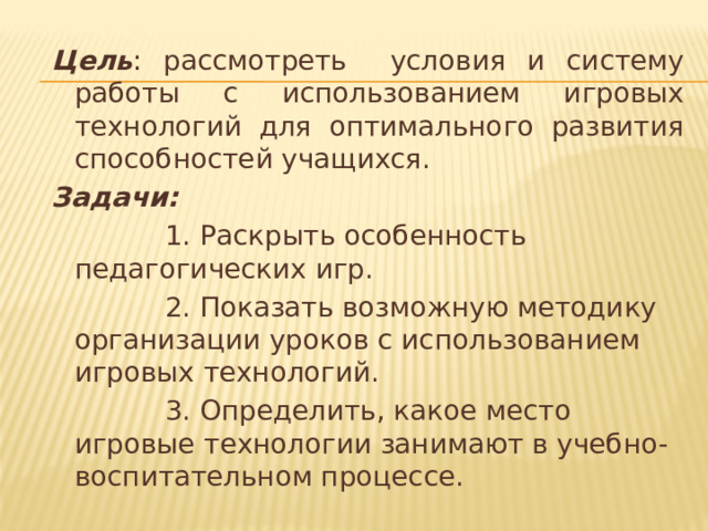 Цель : рассмотреть условия и систему работы с использованием игровых технологий для оптимального развития способностей учащихся. Задачи:  1. Раскрыть особенность педагогических игр.  2. Показать возможную методику организации уроков с использованием игровых технологий.  3. Определить, какое место игровые технологии занимают в учебно-воспитательном процессе. 