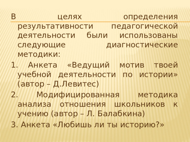 В целях определения результативности педагогической деятельности были использованы следующие диагностические методики: 1. Анкета «Ведущий мотив твоей учебной деятельности по истории» (автор – Д.Левитес) 2. Модифицированная методика анализа отношения школьников к учению (автор – Л. Балабкина) 3. Анкета «Любишь ли ты историю?»  