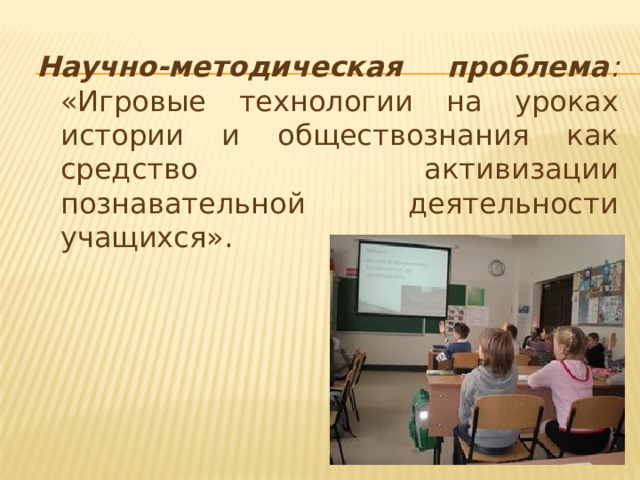 Научно-методическая проблема : «Игровые технологии на уроках истории и обществознания как средство активизации познавательной деятельности учащихся». 