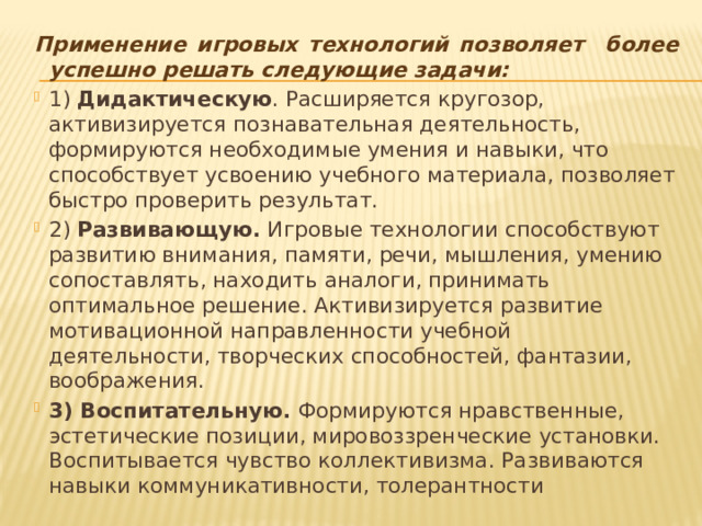 Применение игровых технологий позволяет более успешно решать следующие задачи: 1) Дидактическую . Расширяется кругозор, активизируется познавательная деятельность, формируются необходимые умения и навыки, что способствует усвоению учебного материала, позволяет быстро проверить результат. 2) Развивающую. Игровые технологии способствуют развитию внимания, памяти, речи, мышления, умению сопоставлять, находить аналоги, принимать оптимальное решение. Активизируется развитие мотивационной направленности учебной деятельности, творческих способностей, фантазии, воображения. 3) Воспитательную. Формируются нравственные, эстетические позиции, мировоззренческие установки. Воспитывается чувство коллективизма. Развиваются навыки коммуникативности, толерантности 