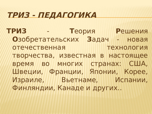ТРИЗ - педагогика ТРИЗ - Т еория Р ешения О зобретательских З адач - новая отечественная технология творчества, известная в настоящее время во многих странах: США, Швеции, Франции, Японии, Корее, Израиле, Вьетнаме, Испании, Финляндии, Канаде и других..  