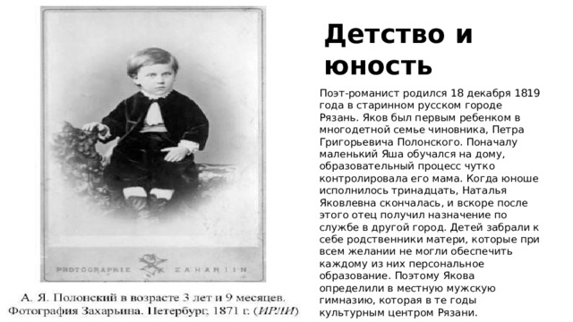 Детство и юность Поэт-романист родился 18 декабря 1819 года в старинном русском городе Рязань. Яков был первым ребенком в многодетной семье чиновника, Петра Григорьевича Полонского. Поначалу маленький Яша обучался на дому, образовательный процесс чутко контролировала его мама. Когда юноше исполнилось тринадцать, Наталья Яковлевна скончалась, и вскоре после этого отец получил назначение по службе в другой город. Детей забрали к себе родственники матери, которые при всем желании не могли обеспечить каждому из них персональное образование. Поэтому Якова определили в местную мужскую гимназию, которая в те годы культурным центром Рязани. 