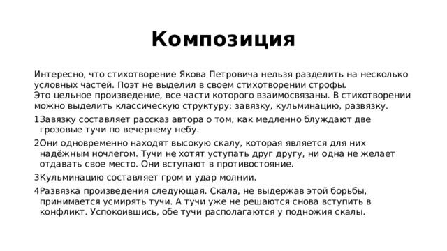 Композиция Интересно, что стихотворение Якова Петровича нельзя разделить на несколько условных частей. Поэт не выделил в своем стихотворении строфы.  Это цельное произведение, все части которого взаимосвязаны. В стихотворении можно выделить классическую структуру: завязку, кульминацию, развязку.  Завязку составляет рассказ автора о том, как медленно блуждают две грозовые тучи по вечернему небу.  Они одновременно находят высокую скалу, которая является для них надёжным ночлегом. Тучи не хотят уступать друг другу, ни одна не желает отдавать свое место. Они вступают в противостояние.  Кульминацию составляет гром и удар молнии.  Развязка произведения следующая. Скала, не выдержав этой борьбы, принимается усмирять тучи. А тучи уже не решаются снова вступить в конфликт. Успокоившись, обе тучи располагаются у подножия скалы.  