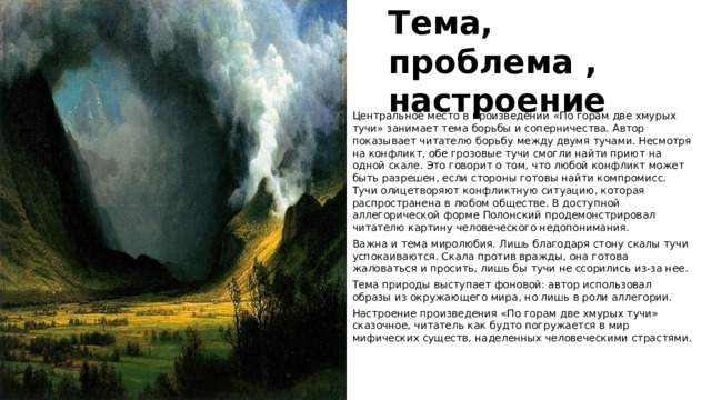 Тема, проблема , настроение Центральное место в произведении «По горам две хмурых тучи» занимает тема борьбы и соперничества. Автор показывает читателю борьбу между двумя тучами. Несмотря на конфликт, обе грозовые тучи смогли найти приют на одной скале. Это говорит о том, что любой конфликт может быть разрешен, если стороны готовы найти компромисс. Тучи олицетворяют конфликтную ситуацию, которая распространена в любом обществе. В доступной аллегорической форме Полонский продемонстрировал читателю картину человеческого недопонимания.   Важна и тема миролюбия. Лишь благодаря стону скалы тучи успокаиваются. Скала против вражды, она готова жаловаться и просить, лишь бы тучи не ссорились из-за нее. Тема природы выступает фоновой: автор использовал образы из окружающего мира, но лишь в роли аллегории. Настроение произведения «По горам две хмурых тучи» сказочное, читатель как будто погружается в мир мифических существ, наделенных человеческими страстями. 
