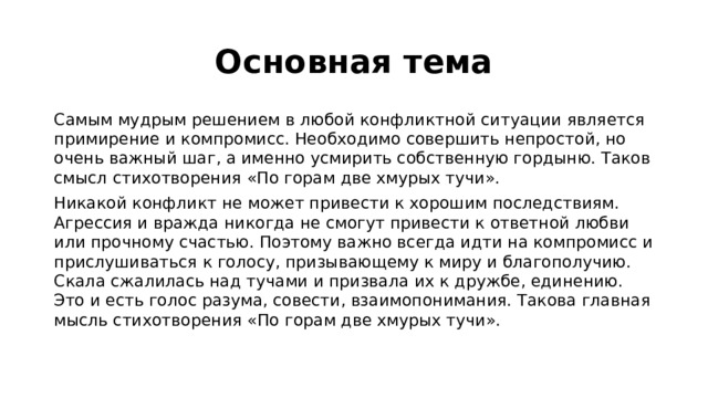 Основная тема Самым мудрым решением в любой конфликтной ситуации является примирение и компромисс. Необходимо совершить непростой, но очень важный шаг, а именно усмирить собственную гордыню. Таков смысл стихотворения «По горам две хмурых тучи». Никакой конфликт не может привести к хорошим последствиям. Агрессия и вражда никогда не смогут привести к ответной любви или прочному счастью. Поэтому важно всегда идти на компромисс и прислушиваться к голосу, призывающему к миру и благополучию. Скала сжалилась над тучами и призвала их к дружбе, единению. Это и есть голос разума, совести, взаимопонимания. Такова главная мысль стихотворения «По горам две хмурых тучи». 