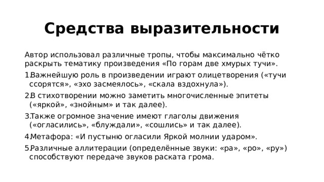 Средства выразительности Автор использовал различные тропы, чтобы максимально чётко раскрыть тематику произведения «По горам две хмурых тучи».  Важнейшую роль в произведении играют олицетворения («тучи ссорятся», «эхо засмеялось», «скала вздохнула»).  В стихотворении можно заметить многочисленные эпитеты («яркой», «знойным» и так далее).  Также огромное значение имеют глаголы движения («огласились», «блуждали», «сошлись» и так далее). Метафора: «И пустыню огласили Яркой молнии ударом». Различные аллитерации (определённые звуки: «ра», «ро», «ру») способствуют передаче звуков раската грома.  