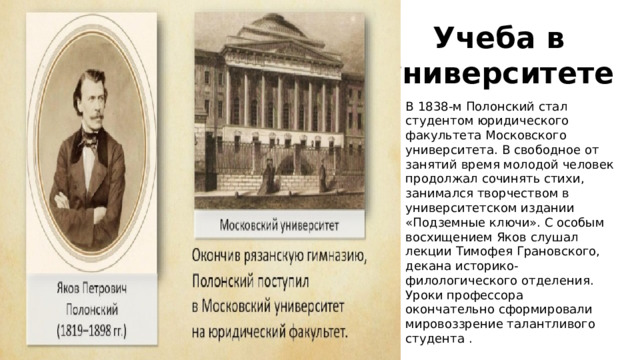 Учеба в университете В 1838-м Полонский стал студентом юридического факультета Московского университета. В свободное от занятий время молодой человек продолжал сочинять стихи, занимался творчеством в университетском издании «Подземные ключи». С особым восхищением Яков слушал лекции Тимофея Грановского, декана историко-филологического отделения. Уроки профессора окончательно сформировали мировоззрение талантливого студента . 
