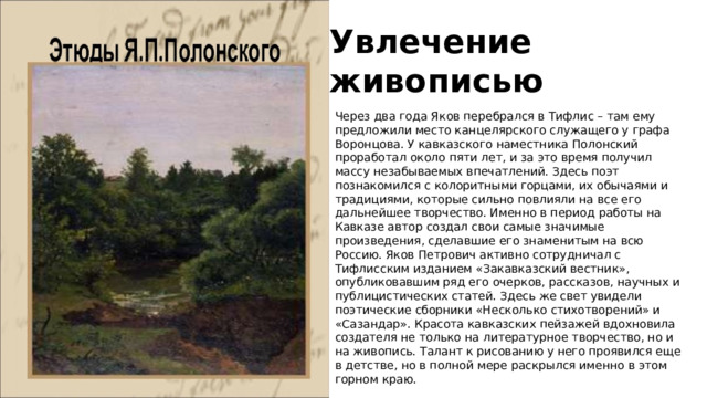 Увлечение живописью Через два года Яков перебрался в Тифлис – там ему предложили место канцелярского служащего у графа Воронцова. У кавказского наместника Полонский проработал около пяти лет, и за это время получил массу незабываемых впечатлений. Здесь поэт познакомился с колоритными горцами, их обычаями и традициями, которые сильно повлияли на все его дальнейшее творчество. Именно в период работы на Кавказе автор создал свои самые значимые произведения, сделавшие его знаменитым на всю Россию. Яков Петрович активно сотрудничал с Тифлисским изданием «Закавказский вестник», опубликовавшим ряд его очерков, рассказов, научных и публицистических статей. Здесь же свет увидели поэтические сборники «Несколько стихотворений» и «Сазандар». Красота кавказских пейзажей вдохновила создателя не только на литературное творчество, но и на живопись. Талант к рисованию у него проявился еще в детстве, но в полной мере раскрылся именно в этом горном краю. 
