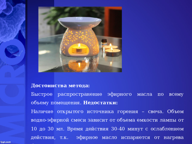 Достоинства метода: Быстрое распространение эфирного масла по всему объему помещения. Недостатки: Наличие открытого источника горения – свеча. Объем водно-эфирной смеси зависит от объема емкости лампы от 10 до 30 мл. Время действия 30-40 минут с ослаблением действия, т.к. эфирное масло испаряется от нагрева быстрее. 