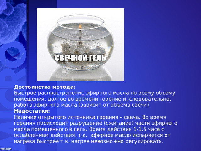 Slide Title Достоинства метода: Быстрое распространение эфирного масла по всему объему помещения, долгое во времени горение и, следовательно, работа эфирного масла (зависит от объема свечи) Недостатки: Наличие открытого источника горения – свеча. Во время горения происходит разрушение (сжигание) части эфирного масла помещенного в гель. Время действия 1-1,5 часа с ослаблением действия, т.к. эфирное масло испаряется от нагрева быстрее т.к. нагрев невозможно регулировать. 