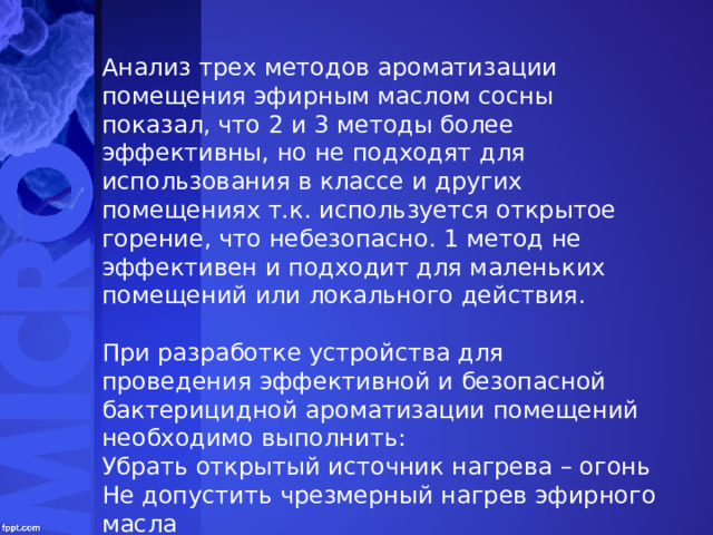 Анализ трех методов ароматизации помещения эфирным маслом сосны показал, что 2 и 3 методы более эффективны, но не подходят для использования в классе и других помещениях т.к. используется открытое горение, что небезопасно. 1 метод не эффективен и подходит для маленьких помещений или локального действия.   При разработке устройства для проведения эффективной и безопасной бактерицидной ароматизации помещений необходимо выполнить: Убрать открытый источник нагрева – огонь Не допустить чрезмерный нагрев эфирного масла Обеспечить долгое высвобождение эфирного масла из основы в помещение (класс, комната) 