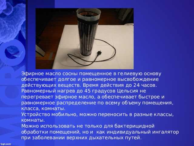 Эфирное масло сосны помещенное в гелиевую основу обеспечивает долгое и равномерное высвобождение действующих веществ. Время действия до 24 часов. Равномерный нагрев до 45 градусов Цельсия не перегревает эфирное масло, а обеспечивает быстрое и равномерное распределение по всему объему помещения, класса, комнаты. Устройство мобильно, можно переносить в разные классы, комнаты. Можно использовать не только для бактерицидной обработки помещений, но и как индивидуальный ингалятор при заболевании верхних дыхательных путей. 