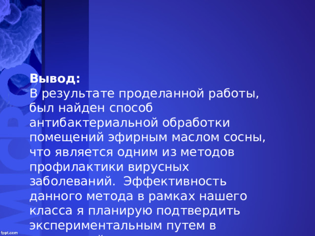 Вывод: В результате проделанной работы, был найден способ антибактериальной обработки помещений эфирным маслом сосны, что является одним из методов профилактики вирусных заболеваний. Эффективность данного метода в рамках нашего класса я планирую подтвердить экспериментальным путем в следующий период массовых заболеваний. 