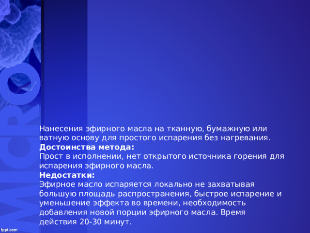 Нанесения эфирного масла на тканную, бумажную или ватную основу для простого испарения без нагревания. Достоинства метода: Прост в исполнении, нет открытого источника горения для испарения эфирного масла. Недостатки: Эфирное масло испаряется локально не захватывая большую площадь распространения, быстрое испарение и уменьшение эффекта во времени, необходимость добавления новой порции эфирного масла. Время действия 20-30 минут. 