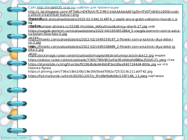 Сайт http://linda6035.ucoz.ru/ шаблон для презентации http://1.bp.blogspot.com/-XPTp6LmDKTs/UnTCZ-Mt3-I/AAAAAAAAEYg/DmTrVDTn8rE/s1600/russkiy-alfavit-v-kartinkah-bukva-i.png  буква И https://papik.pro/uploads/posts/2022-01/1641314874_1-papik-pro-p-grabli-vektornii-risunok-1.png  грабли https://bumper-stickers.ru/33285-thickbox_default/vozdushnyy-sharik-27.jpg  шар https://vsegda-pomnim.com/uploads/posts/2022-04/1650052864_5-vsegda-pomnim-com-p-astra-na-belom-fone-foto-5.jpg  астра https://fikiwiki.com/uploads/posts/2022-02/1645039187_2-fikiwiki-com-p-kartinki-dlya-detei-iva-2.jpg  ива https://fikiwiki.com/uploads/posts/2022-02/1645028889_2-fikiwiki-com-p-kartinki-dlya-detei-igolka-2.jpg  игла https://pickimage.ru/wp-content/uploads/images/detskie/turkeycock/induk12.jpg  индюк https://advour.ru/wp-content/uploads/7/9/0/790b903a43a95a9ebe0d88ba25bb51f1.jpeg  стих https://shareslide.ru/img/thumbs/f0196dbded44b0df3ecd0aa9437244d4-800x.jpg  на что похожа буква https://i.pinimg.com/736x/18/e2/0b/18e20b5bed7082a7253216c211abf742.jpg https://fsd.multiurok.ru/html/2020/12/07/s_5fcd9efbdb0dc/1587166_13.jpeg  картинки 