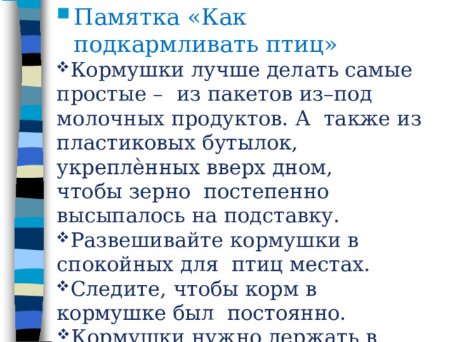 Памятка  «Как  подкармливать  птиц» Кормушки  лучше  делать  самые  простые  –  из пакетов из–под молочных продуктов. А  также  из пластиковых  бутылок, укреплѐнных  вверх  дном,  чтобы  зерно  постепенно  высыпалось  на  подставку. Развешивайте  кормушки  в  спокойных  для  птиц  местах. Следите,  чтобы  корм  в  кормушке  был  постоянно. Кормушки  нужно  держать  в чистоте. Следите,  чтобы  в  кормушке  не было  снега. 
