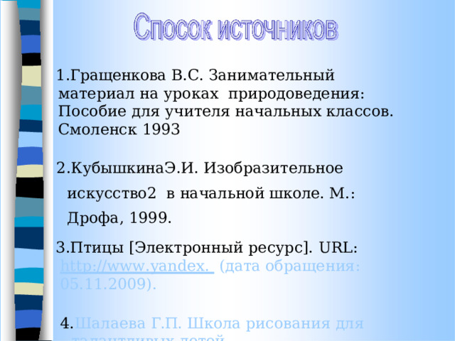 Гращенкова  В.С.  Занимательный  материал  на уроках  природоведения: Пособие для  учителя  начальных классов.  Смоленск 1993 КубышкинаЭ.И.  Изобразительное  искусство2  в  начальной  школе.  М.:  Дрофа,  1999. Птицы  [Электронный  ресурс].  URL:  http://www . yandex .   (дата обращения:  05.11.2009). Шалаева  Г.П.  Школа  рисования  для  талантливых  детей. М.:  Слово;  2007. 