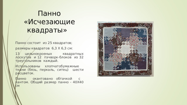 Панно «Исчезающие квадраты» Панно состоит из 25 квадратов; размеры квадратов 6,3 Х 6,3 см: 13 цельнокроеных квадратных лоскутов и 12 пэчворк-блоков из 32 треугольников каждый. Использованы хлопчатобумажные ткани (бязь, перкаль, ситец) шести расцветок. Панно окантовано обтачкой с кантом. Общий размер панно - 40Х40 см 