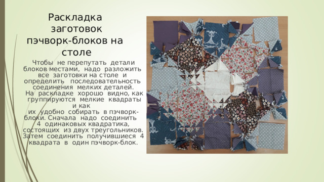 Раскладка заготовок пэчворк-блоков на столе Чтобы не перепутать детали блоков местами, надо разложить все заготовки на столе и определить последовательность соединения мелких деталей.  На раскладке хорошо видно, как группируются мелкие квадраты и как их удобно собирать в пэчворк-блоки. Сначала надо соединить 4 одинаковых квадратика, состоящих из двух треугольников. Затем соединить получившиеся 4 квадрата в один пэчворк-блок. 