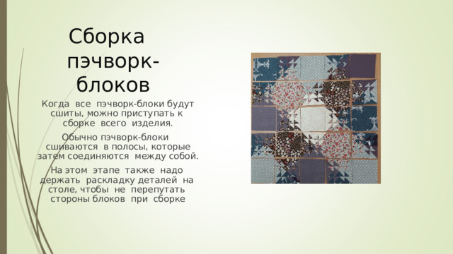 Сборка  пэчворк-блоков Когда все пэчворк-блоки будут сшиты, можно приступать к сборке всего изделия. Обычно пэчворк-блоки сшиваются в полосы, которые затем соединяются между собой. На этом этапе также надо держать раскладку деталей на столе, чтобы не перепутать стороны блоков при сборке 