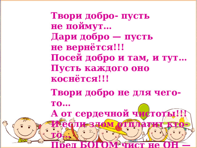 Твори добро- пусть не поймут…  Дари добро — пусть не вернётся!!!  Посей добро и там, и тут…  Пусть каждого оно коснётся!!!  Твори добро не для чего-то…  А от сердечной чистоты!!!  И если злом отплатит кто-то…  Пред БОГОМ чист не ОН — а ТЫ…   