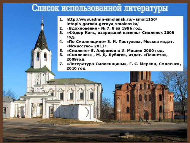 http://www.admin-smolensk.ru/~smol1150/letopis_goroda-geroya_smolenska/ «Вдохновение» № 7, 8 за 1996 год. «Фёдор Конь, озаривший камень» Смоленск 2006 год. «По Смоленщине» З. И. Пастухова, Москва издат. «Искусство» 2011г. «Смоляне» Е. Алфимов и И. Мишин 2000 год. «Смоленск» , М. Д. Лубягов, издат. «Планета», 2009год. «Литература Смоленщины», Г. С. Меркин, Смоленск, 2010 год 
