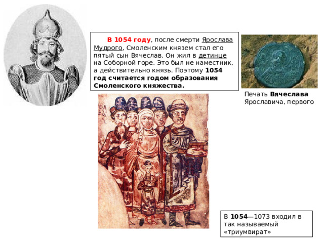       В 1054 году , после смерти Ярослава Мудрого , Смоленским князем стал его пятый сын Вячеслав. Он жил в детинце на Соборной горе. Это был не наместник, а действительно князь. Поэтому 1054 год считается годом образования Смоленского княжества. Печать Вячеслава Ярославича, первого В 1054 —1073 входил в так называемый «триумвират» 