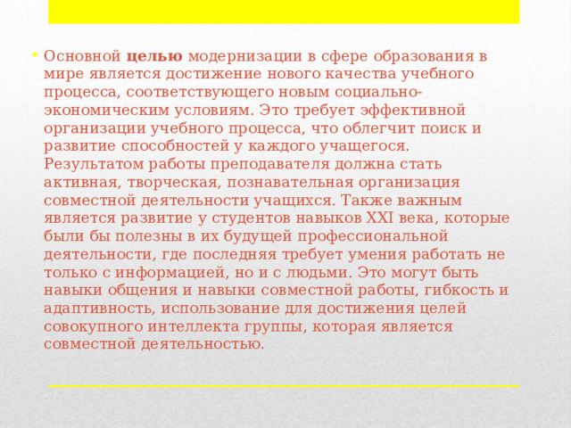 Основной целью модернизации в сфере образования в мире является достижение нового качества учебного процесса, соответствующего новым социально-экономическим условиям. Это требует эффективной организации учебного процесса, что облегчит поиск и развитие способностей у каждого учащегося. Результатом работы преподавателя должна стать активная, творческая, познавательная организация совместной деятельности учащихся. Также важным является развитие у студентов навыков XXI века, которые были бы полезны в их будущей профессиональной деятельности, где последняя требует умения работать не только с информацией, но и с людьми. Это могут быть навыки общения и навыки совместной работы, гибкость и адаптивность, использование для достижения целей совокупного интеллекта группы, которая является совместной деятельностью. 