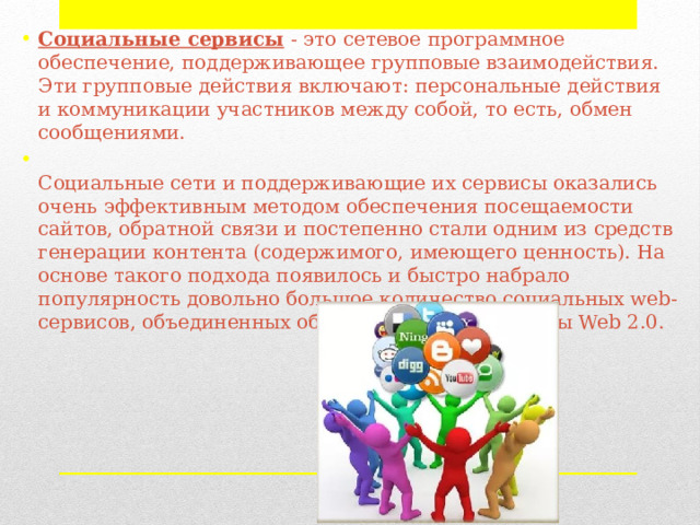 Cоциальные сервисы   - это сетевое программное обеспечение, поддерживающее групповые взаимодействия. Эти групповые действия включают: персональные действия и коммуникации участников между собой, то есть, обмен сообщениями.  Социальные сети и поддерживающие их сервисы оказались очень эффективным методом обеспечения посещаемости сайтов, обратной связи и постепенно стали одним из средств генерации контента (содержимого, имеющего ценность). На основе такого подхода появилось и быстро набрало популярность довольно большое количество социальных web-сервисов, объединенных общим названием сервисы Web 2.0. 