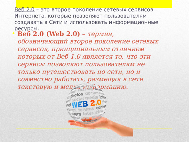 Веб 2.0  – это второе поколение сетевых сервисов Интернета, которые позволяют пользователям создавать в Сети и использовать информационные ресурсы. Веб 2.0 (Web 2.0)  –  термин, обозначающий второе поколение сетевых сервисов, принципиальным отличием которых от Веб 1.0 является то, что эти сервисы позволяют пользователям не только путешествовать по сети, но и совместно работать, размещая в сети текстовую и медиа информацию. 