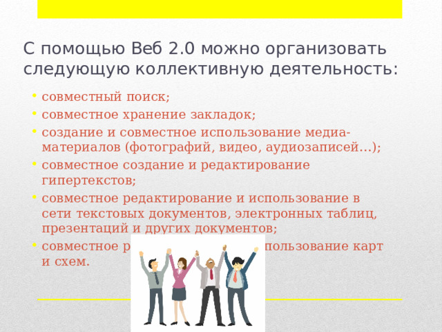 С помощью Веб 2.0 можно организовать следующую коллективную деятельность: совместный поиск; совместное хранение закладок; создание и совместное использование медиа-материалов (фотографий, видео, аудиозаписей…); совместное создание и редактирование гипертекстов; совместное редактирование и использование в сети текстовых документов, электронных таблиц, презентаций и других документов; совместное редактирование и использование карт и схем. 