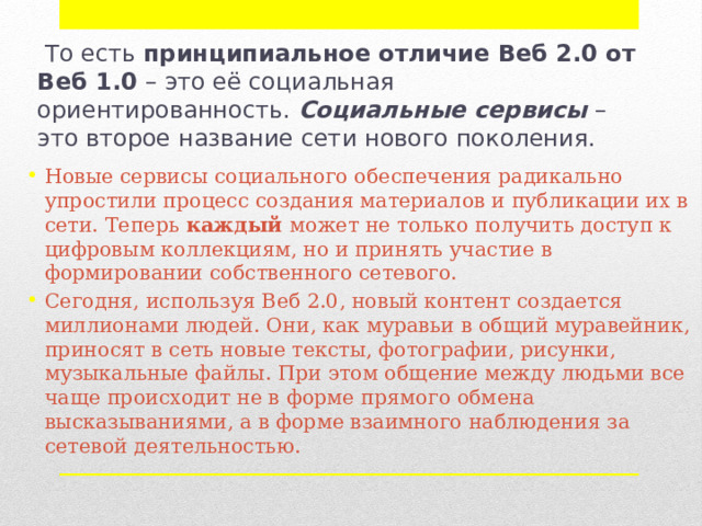   То есть  принципиальное отличие Веб 2.0 от Веб 1.0  – это её социальная ориентированность.  Социальные сервисы  – это второе название сети нового поколения. Новые сервисы социального обеспечения радикально упростили процесс создания материалов и публикации их в сети. Теперь  каждый  может не только получить доступ к цифровым коллекциям, но и принять участие в формировании собственного сетевого. Сегодня, используя Веб 2.0, новый контент создается миллионами людей. Они, как муравьи в общий муравейник, приносят в сеть новые тексты, фотографии, рисунки, музыкальные файлы. При этом общение между людьми все чаще происходит не в форме прямого обмена высказываниями, а в форме взаимного наблюдения за сетевой деятельностью. 