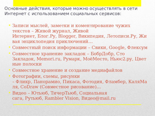 Основные действия, которые можно осуществлять в сети Интернет с использованием социальных сервисов: Записи мыслей, заметки и коментирование чужих текстов – Живой журнал, Живой Интернет, Блог.Ру, Blogger, Википедия, Летописи.Ру, Живая энциклопедия приключений… Совместный поиск информации – Свики, Google, Флексум Совместное хранение закладок – БобрДобр, Сто Закладок, Memori.ru, Румарк, МоёМесто, Ньюс2.ру, Цветные полоски Совместное хранение и создание медиафайлов Фотографии, схемы, рисунки – Фликр, Панорамио, Пикаса, Фотодия, Фламбер, КаляМаля, CoDraw (Совместное рисование)… Видео – Ютьюб, ТичерТьюб, Социальная сага, Рутьюб, Rambler Vision, Видео@mail.ru 
