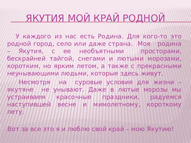 ЯКУТИЯ МОЙ КРАЙ РОДНОЙ  У каждого из нас есть Родина. Для кого-то это родной город, село или даже страна. Моя родина – Якутия, с ее необъятными просторами, бескрайней тайгой, снегами и лютыми морозами, коротким, но ярким летом, а также с прекрасными неунывающими людьми, которые здесь живут.  Несмотря на суровые условия для жизни – якутяне не унывают. Даже в лютые морозы мы устраиваем красочные праздники, радуемся наступившей весне и мимолетному, короткому лету. Вот за все это я и люблю свой край – мою Якутию! 