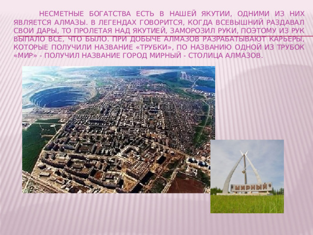  Несметные богатства есть в нашей Якутии, одними из них является алмазы. В легендах говорится, когда всевышний раздавал свои дары, то пролетая над Якутией, заморозил руки, поэтому из рук выпало все, что было. При добыче алмазов разрабатывают карьеры, которые получили название «трубки», по названию одной из трубок «Мир» - получил название город Мирный - столица алмазов. 