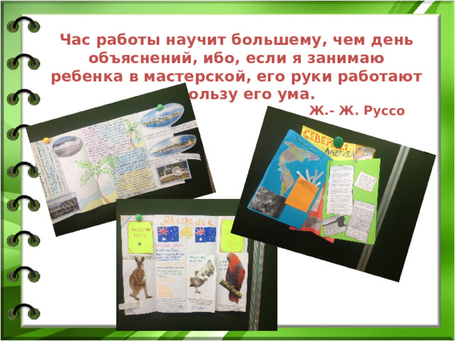 Час работы научит большему, чем день объяснений, ибо, если я занимаю ребенка в мастерской, его руки работают на пользу его ума.  Ж.- Ж. Руссо 