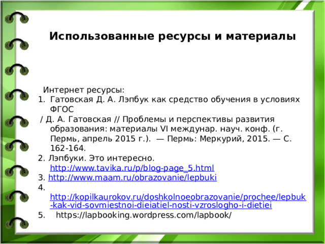  Использованные ресурсы и материалы      Интернет ресурсы: Гатовская Д. А. Лэпбук как средство обучения в условиях ФГОС  / Д. А. Гатовская // Проблемы и перспективы развития образования: материалы VI междунар. науч. конф. (г. Пермь, апрель 2015 г.).  — Пермь: Меркурий, 2015. — С. 162-164. 2. Лэпбуки. Это интересно. http://www.tavika.ru/p/blog-page_5.html  3. http://www.maam.ru/obrazovanie/lepbuki  4. http://kopilkaurokov.ru/doshkolnoeobrazovanie/prochee/lepbuk-kak-vid-sovmiestnoi-dieiatiel-nosti-vzroslogho-i-dietiei 5.    https://lapbooking.wordpress.com/lapbook/    