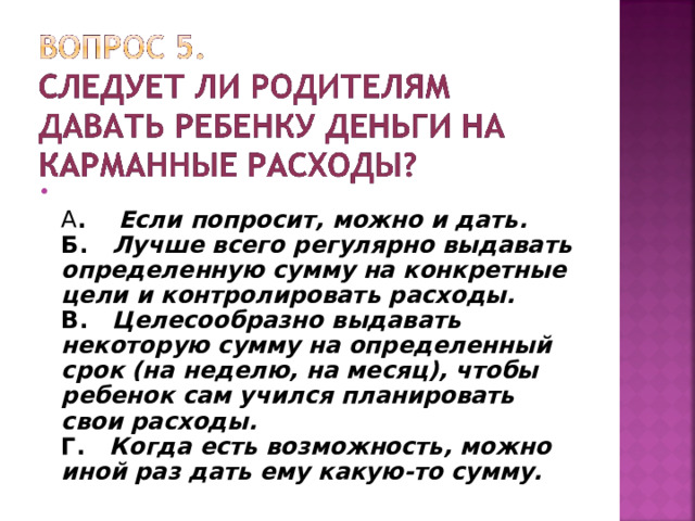  А . Если попросит, можно и дать.  Б. Лучше всего регулярно выдавать определенную сумму на конкретные цели и контролировать расходы.  В. Целесообразно выдавать некоторую сумму на определенный срок (на неделю, на месяц), чтобы ребенок сам учился планировать свои расходы.  Г. Когда есть возможность, можно иной раз дать ему какую-то сумму.  