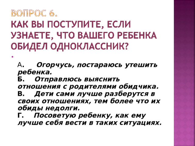  А . Огорчусь, постараюсь утешить ребенка.  Б. Отправлюсь выяснить отношения с родителями обидчика.  В. Дети сами лучше разберутся в своих отношениях, тем более что их обиды недолги.  Г. Посоветую ребенку, как ему лучше себя вести в таких ситуациях.     