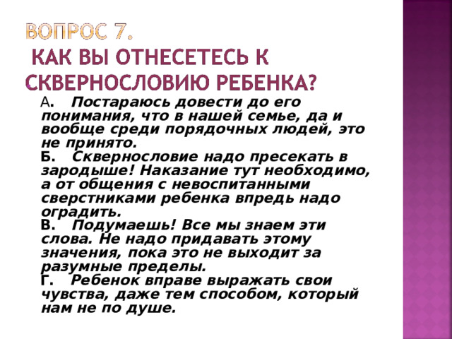  А . Постараюсь довести до его понимания, что в нашей семье, да и вообще среди порядочных людей, это не принято.  Б. Сквернословие надо пресекать в зародыше! Наказание тут необходимо, а от общения с невоспитанными сверстниками ребенка впредь надо оградить.  В. Подумаешь! Все мы знаем эти слова. Не надо придавать этому значения, пока это не выходит за разумные пределы.  Г. Ребенок вправе выражать свои чувства, даже тем способом, который нам не по душе.  
