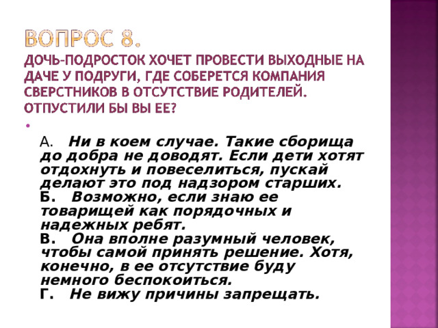  А. Ни в коем случае. Такие сборища до добра не доводят. Если дети хотят отдохнуть и повеселиться, пускай делают это под надзором старших.  Б. Возможно, если знаю ее товарищей как порядочных и надежных ребят.  В. Она вполне разумный человек, чтобы самой принять решение. Хотя, конечно, в ее отсутствие буду немного беспокоиться.  Г. Не вижу причины запрещать.  