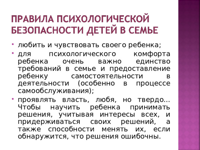 любить и чувствовать своего ребенка; для психологического комфорта ребенка очень важно единство требований в семье и предоставление ребенку самостоятельности в деятельности (особенно в процессе самообслуживания); проявлять власть, любя, но твердо... Чтобы научить ребенка принимать решения, учитывая интересы всех, и придерживаться своих решений, а также способности менять их, если обнаружится, что решения ошибочны.  