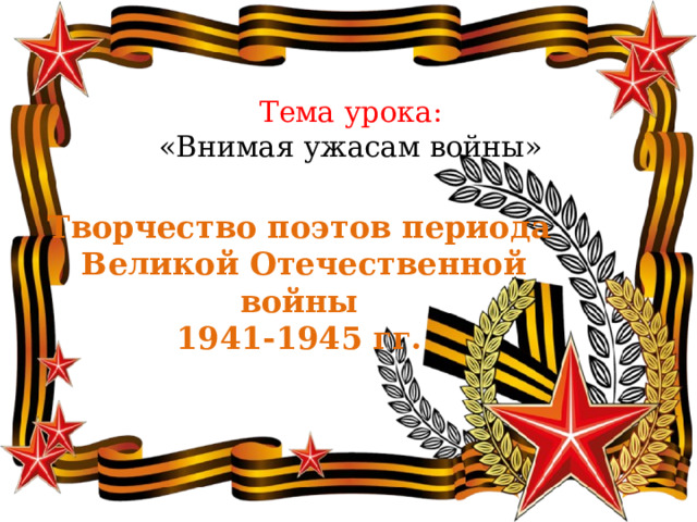  Тема урока:  «Внимая ужасам войны»  Творчество поэтов периода  Великой Отечественной войны 1941-1945 гг. 