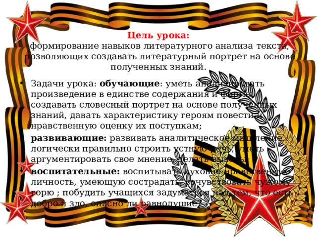 Цель урока:  формирование навыков литературного анализа текста, позволяющих создавать литературный портрет на основе полученных знаний. Задачи урока: обучающие : уметь анализировать произведение в единстве содержания и формы, создавать словесный портрет на основе полученных знаний, давать характеристику героям повести и нравственную оценку их поступкам; развивающие: развивать аналитическое мышление, логически правильно строить устную речь, уметь аргументировать свое мнение, делать выводы; воспитательные: воспитывать духовно-нравственную личность, умеющую сострадать, сочувствовать чужому горю ; побудить учащихся задуматься над тем, что есть добро и зло, опасно ли равнодушие? 