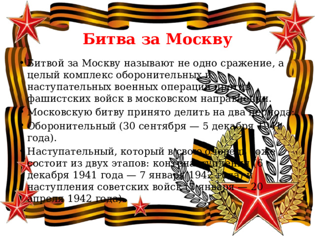  Битва за Москву Битвой за Москву называют не одно сражение, а целый комплекс оборонительных и наступательных военных операций против фашистских войск в московском направлении. Московскую битву принято делить на два периода: Оборонительный (30 сентября — 5 декабря 1941 года). Наступательный, который в свою очередь тоже состоит из двух этапов: контрнаступления (6 декабря 1941 года — 7 января 1942 года) и наступления советских войск (7 января — 20 апреля 1942 года). 